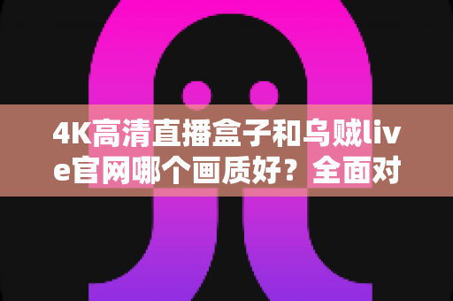 4K高清直播盒子和乌贼live官网哪个画质好？全面对比解析助你选出最佳观影方案