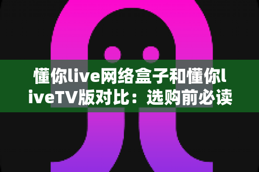 懂你live网络盒子和懂你liveTV版对比：选购前必读的全方位差异解析，帮你轻松找到最适合的大屏观看方案