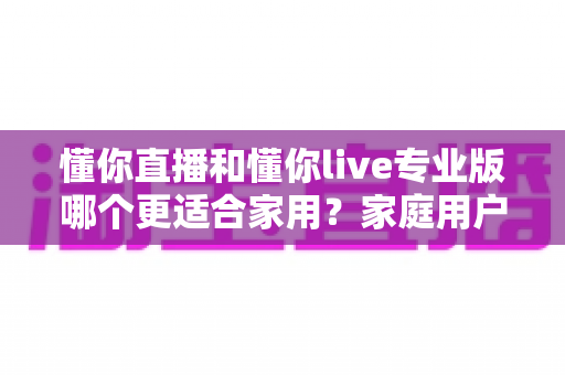 懂你直播和懂你live专业版哪个更适合家用？家庭用户选购全攻略与深度对比