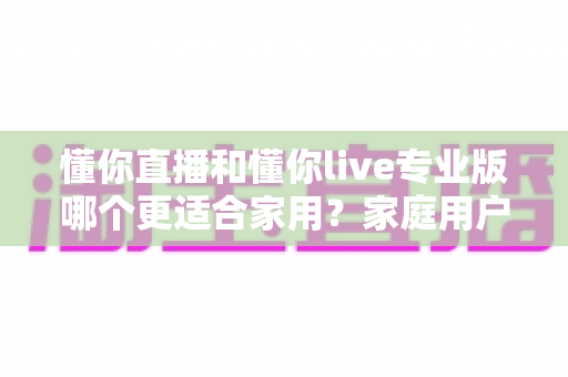 懂你直播和懂你live专业版哪个更适合家用？家庭用户选购全攻略与深度对比