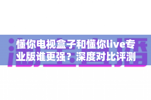 懂你电视盒子和懂你live专业版谁更强?深度对比评测帮你找到最适合的观影方案 懂你电视盒子和懂你live专业版谁更强?深度对比评测帮你找到最适合的观影方案