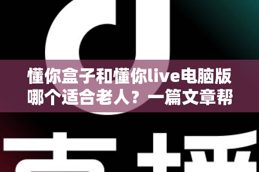 懂你盒子和懂你live电脑版哪个适合老人？一篇文章帮你选对不踩坑