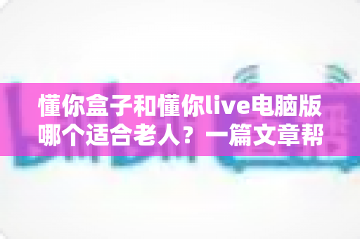 懂你盒子和懂你live电脑版哪个适合老人？一篇文章帮你选对不踩坑