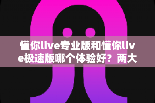 懂你live专业版和懂你live极速版哪个体验好?两大版本全面评测与选购指南 懂你live专业版和懂你live极速版哪个体验好?两大版本全面评测与选购指南
