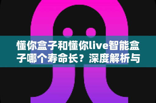 懂你盒子和懂你live智能盒子哪个寿命长?深度解析与选购避坑指南 懂你盒子和懂你live智能盒子哪个寿命长?深度解析与选购避坑指南