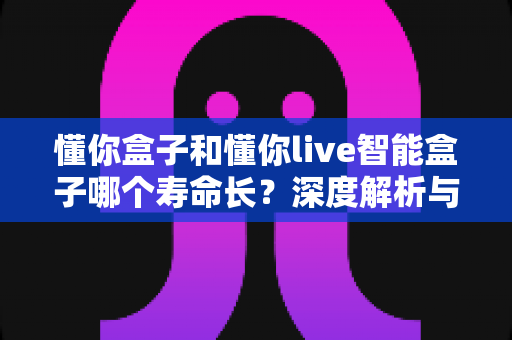 懂你盒子和懂你live智能盒子哪个寿命长?深度解析与选购避坑指南 懂你盒子和懂你live智能盒子哪个寿命长?深度解析与选购避坑指南