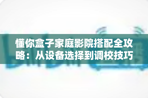 懂你盒子家庭影院搭配全攻略：从设备选择到调校技巧，手把手教你打造私人影院级视听体验