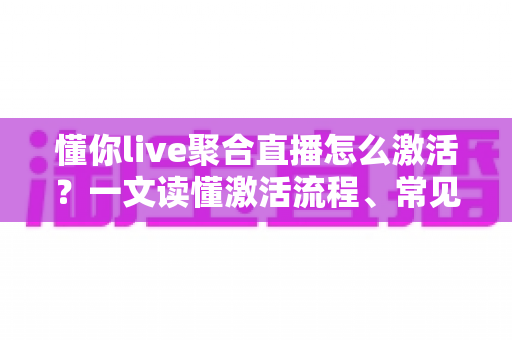懂你live聚合直播怎么激活？一文读懂激活流程、常见问题与使用技巧