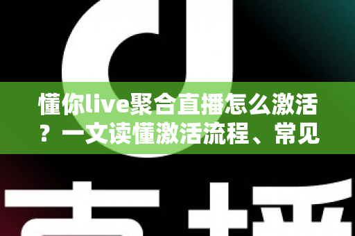懂你live聚合直播怎么激活？一文读懂激活流程、常见问题与使用技巧