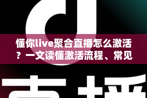 懂你live聚合直播怎么激活？一文读懂激活流程、常见问题与使用技巧