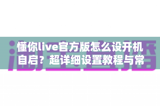 懂你live官方版怎么设开机自启?超详细设置教程与常见问题全解析 懂你live官方版怎么设开机自启?超详细设置教程与常见问题全解析