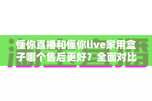 懂你直播和懂你live家用盒子哪个售后更好？全面对比解析，帮你挑到售后省心的家用盒子