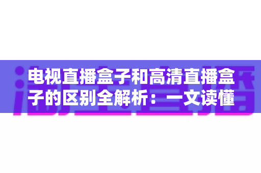 电视直播盒子和高清直播盒子的区别全解析:一文读懂如何选购最适合家庭观影的电视盒子 电视直播盒子和高清直播盒子的区别全解析:一文读懂如何选购最适合家庭观影的电视盒子
