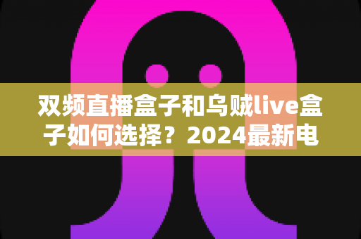 双频直播盒子和乌贼live盒子如何选择？2024最新电视直播盒子选购全攻略，看完不再纠结
