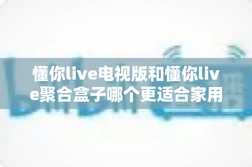 懂你live电视版和懂你live聚合盒子哪个更适合家用？2025最新家用选购对比指南与深度测评