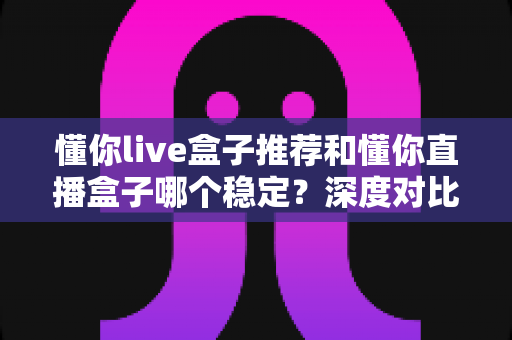 懂你live盒子推荐和懂你直播盒子哪个稳定?深度对比解析与选购避坑指南 懂你live盒子推荐和懂你直播盒子哪个稳定?深度对比解析与选购避坑指南