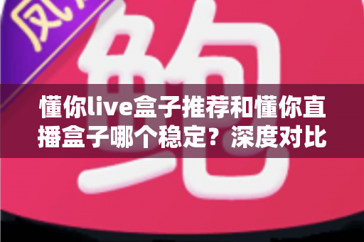 懂你live盒子推荐和懂你直播盒子哪个稳定?深度对比解析与选购避坑指南 懂你live盒子推荐和懂你直播盒子哪个稳定?深度对比解析与选购避坑指南