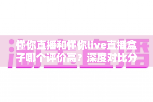 懂你直播和懂你live直播盒子哪个评价高?深度对比分析与选择指南 懂你直播和懂你live直播盒子哪个评价高?深度对比分析与选择指南