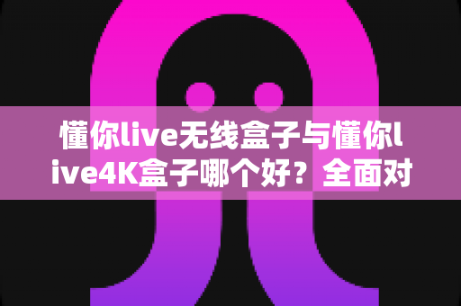 懂你live无线盒子与懂你live4K盒子哪个好？全面对比帮你选对不选贵