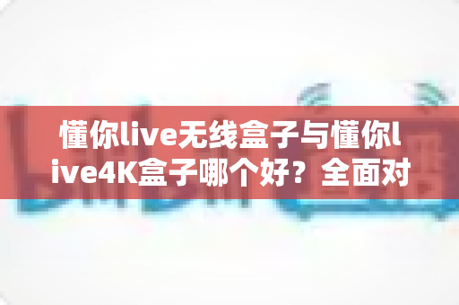 懂你live无线盒子与懂你live4K盒子哪个好？全面对比帮你选对不选贵