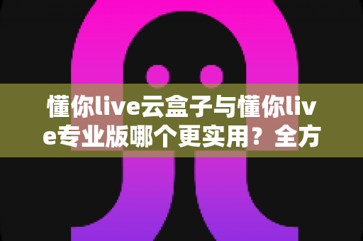 懂你live云盒子与懂你live专业版哪个更实用？全方位对比评测助你精准选择