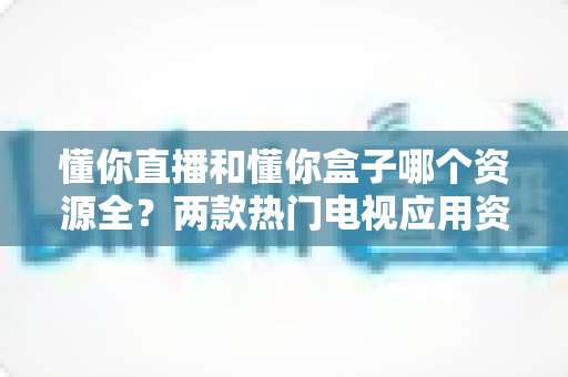 懂你直播和懂你盒子哪个资源全?两款热门电视应用资源深度对比与实用选择指南 懂你直播和懂你盒子哪个资源全?两款热门电视应用资源深度对比与实用选择指南