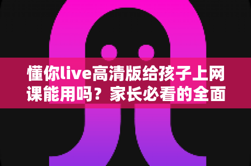 懂你live高清版给孩子上网课能用吗？家长必看的全面解析与实用指南