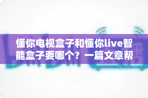 懂你电视盒子和懂你live智能盒子要哪个？一篇文章帮你轻松做决定，选对盒子畅享高清影音新体验