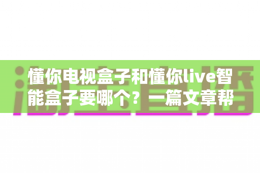懂你电视盒子和懂你live智能盒子要哪个？一篇文章帮你轻松做决定，选对盒子畅享高清影音新体验
