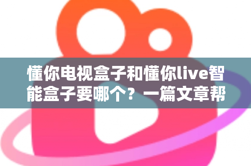 懂你电视盒子和懂你live智能盒子要哪个？一篇文章帮你轻松做决定，选对盒子畅享高清影音新体验