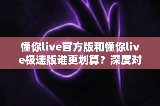 懂你live官方版和懂你live极速版谁更划算?深度对比解析帮你选出最省钱的选择 懂你live官方版和懂你live极速版谁更划算?深度对比解析帮你选出最省钱的选择