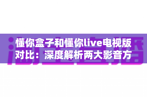 懂你盒子和懂你live电视版对比：深度解析两大影音方案的差异，帮你找到最适合的客厅观影利器