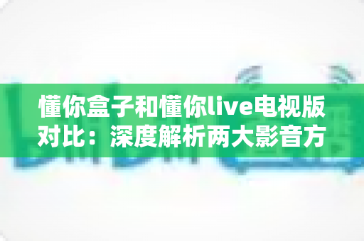 懂你盒子和懂你live电视版对比：深度解析两大影音方案的差异，帮你找到最适合的客厅观影利器