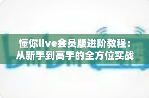 懂你live会员版进阶教程：从新手到高手的全方位实战进阶指南
