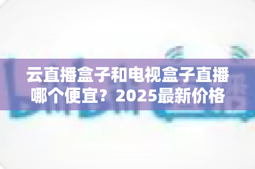 云直播盒子和电视盒子直播哪个便宜?2025最新价格对比与省钱选购指南 云直播盒子和电视盒子直播哪个便宜?2025最新价格对比与省钱选购指南