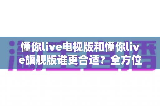 懂你live电视版和懂你live旗舰版谁更合适？全方位深度对比帮你选出最佳版本！