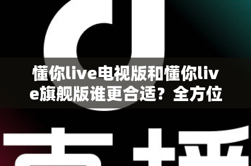 懂你live电视版和懂你live旗舰版谁更合适？全方位深度对比帮你选出最佳版本！