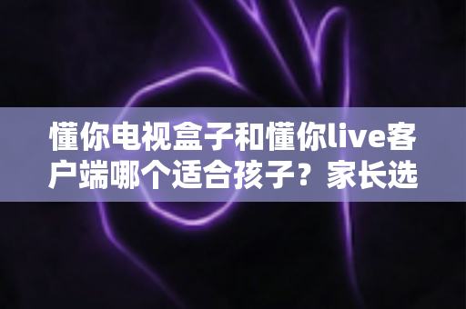 懂你电视盒子和懂你live客户端哪个适合孩子?家长选购与使用全方位指南 懂你电视盒子和懂你live客户端哪个适合孩子?家长选购与使用全方位指南