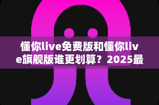 懂你live免费版和懂你live旗舰版谁更划算？2025最新深度对比测评，帮你把每一分钱都花在刀刃上！