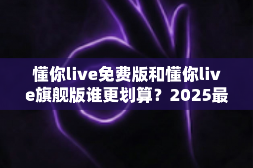 懂你live免费版和懂你live旗舰版谁更划算？2025最新深度对比测评，帮你把每一分钱都花在刀刃上！