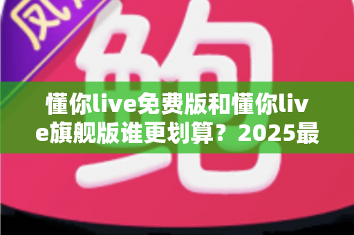 懂你live免费版和懂你live旗舰版谁更划算？2025最新深度对比测评，帮你把每一分钱都花在刀刃上！