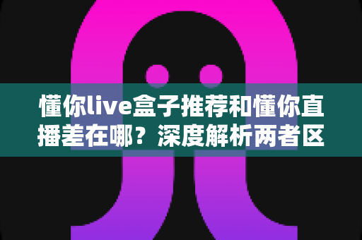 懂你live盒子推荐和懂你直播差在哪？深度解析两者区别与选购全攻略