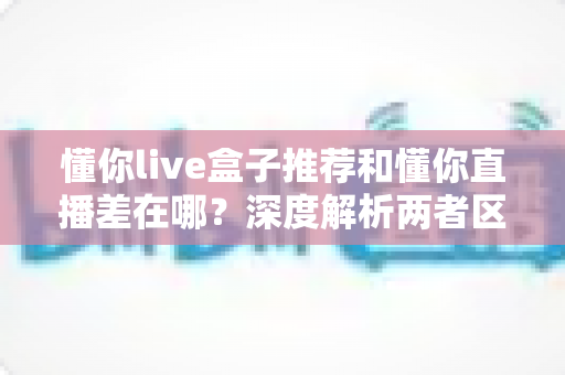 懂你live盒子推荐和懂你直播差在哪？深度解析两者区别与选购全攻略