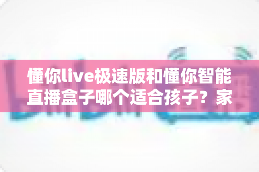 懂你live极速版和懂你智能直播盒子哪个适合孩子?家长必读的全面对比与选购指南 懂你live极速版和懂你智能直播盒子哪个适合孩子?家长必读的全面对比与选购指南