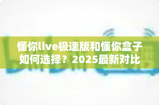 懂你live极速版和懂你盒子如何选择？2025最新对比攻略，看完不再纠结