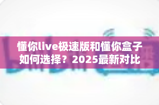 懂你live极速版和懂你盒子如何选择？2025最新对比攻略，看完不再纠结