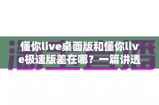 懂你live桌面版和懂你live极速版差在哪？一篇讲透版本差异的实用对比指南