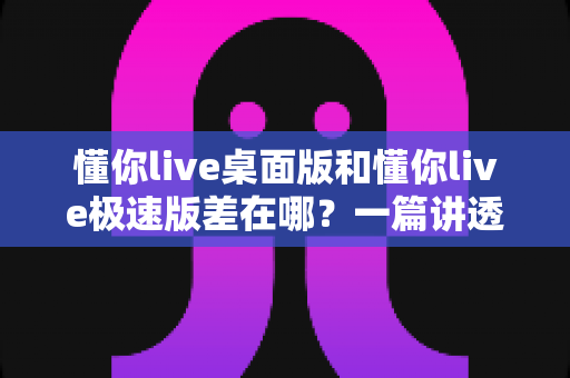 懂你live桌面版和懂你live极速版差在哪？一篇讲透版本差异的实用对比指南
