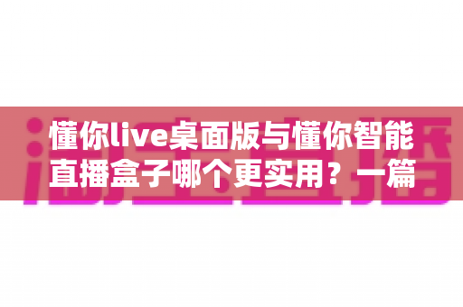 懂你live桌面版与懂你智能直播盒子哪个更实用？一篇看懂两款直播工具的深度对比与选购指南