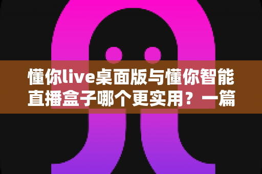 懂你live桌面版与懂你智能直播盒子哪个更实用？一篇看懂两款直播工具的深度对比与选购指南